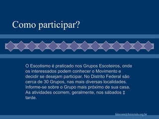 Como participar? O Escotismo é praticado nos Grupos Escoteiros, onde os interessados podem conhecer o Movimento e decidir se desejam participar. No Distrito Federal são cerca de 30 Grupos, nas mais diversas localidades. Informe-se sobre o Grupo mais próximo de sua casa. As atividades   ocorrem, geralmente, nos sábados à tarde. 