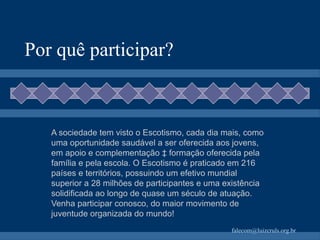 Por quê participar? A sociedade tem visto o Escotismo, cada dia mais, como uma oportunidade saudável a ser oferecida aos jovens, em apoio e complementação à formação oferecida pela família e pela escola. O Escotismo é praticado em 216 países e territórios, possuindo um efetivo mundial superior a 28 milhões de participantes e uma existência solidificada ao longo de quase um século de atuação. Venha participar conosco, do maior movimento de juventude organizada do mundo! 