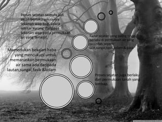 Memerlukan bekalan haba
yang mencukupi untuk
memanaskan permukaan
air sama ada daripada
lautan,sungai,tasik &kolam
Proses sejatan juga berlaku
dari permukaan tanah yang
lembap.
Proses sejatan semula jadi
akian berlaku sekiranya
tekanan wap bagi udara
sekitar kurang daripada
tekanan wap pada permukaan
air yang tersejat. Kadar sejatan yang paling tinggi
berlaku di permukaan air yang
terdedah seperti
laut,sungai,tasik,kolam & paya
 