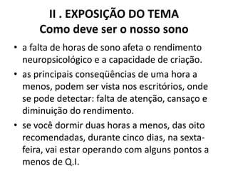 II . EXPOSIÇÃO DO TEMA Como deve ser o nosso sono a falta de horas de sono afeta o rendimento neuropsicológico e a capacidade de criação.as principais conseqüências de uma hora a menos, podem ser vista nos escritórios, onde se pode detectar: falta de atenção, cansaço e diminuição do rendimento. se você dormir duas horas a menos, das oito recomendadas, durante cinco dias, na sexta-feira, vai estar operando com alguns pontos a menos de Q.I.