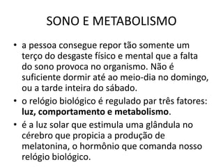 SONO E METABOLISMOa pessoa consegue repor tão somente um terço do desgaste físico e mental que a falta do sono provoca no organismo. Não é suficiente dormir até ao meio-dia no domingo, ou a tarde inteira do sábado. o relógio biológico é regulado par três fatores: luz, comportamento e metabolismo.é a luz solar que estimula uma glândula no cérebro que propicia a produção de melatonina, o hormônio que comanda nosso relógio biológico. 