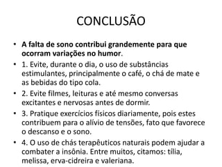 CONCLUSÃOA falta de sono contribui grandemente para que ocorram variações no humor.1. Evite, durante o dia, o uso de substâncias estimulantes, principalmente o café, o chá de mate e as bebidas do tipo cola.2. Evite filmes, leituras e até mesmo conversas excitantes e nervosas antes de dormir.3. Pratique exercícios físicos diariamente, pois estes contribuem para o alívio de tensões, fato que favorece o descanso e o sono.4. O uso de chás terapêuticos naturais podem ajudar a combater a insônia. Entre muitos, citamos: tília, melissa, erva-cidreira e valeriana.