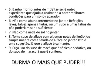 5. Banho morno antes de ir deitar-se, é outro expediente que ajuda a acalmar e a obter melhores condições para um sono reparador.6. Não coma abundantemente no jantar. Refeições leves, talvez apenas frutas, ou um suco e umas fatias de pão poderiam ser o suficiente.7. Não coma nada de sal no jantar.8. Tome suco de alface com algumas gotas de limão, ou simplesmente coma salada de alface no jantar. Isto é uma sugestão, já que a alface é calmante.9. Faça uso do suco de maçã que é tônico e sedativo, ou do suco de maracujá que é sonífero. DURMA O MAIS QUE PUDER!!!