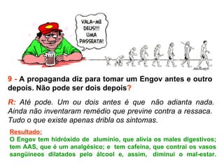 9 -  A propaganda diz para tomar um Engov antes e outro  depois. Não pode ser dois depois ? R:  Até pode. Um ou dois antes é que  não adianta nada. Ainda não inventaram remédio que previne contra a ressaca.  Tudo o que existe apenas dribla os sintomas.  Resultado: O Engov tem hidróxido de  alumínio, que alivia os males digestivos; tem AAS, que é um analgésico; e  tem cafeína, que contrai os vasos sangüíneos dilatados pelo álcool e, assim,  diminui o mal-estar. 