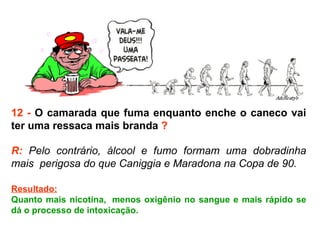 12 -  O camarada que fuma enquanto enche o caneco vai ter uma ressaca mais branda  ? R:  Pelo contrário, álcool e fumo formam uma dobradinha mais  perigosa do que Caniggia e Maradona na Copa de 90.  Resultado: Quanto mais nicotina,  menos oxigênio no sangue e mais rápido se dá o processo de intoxicação. 