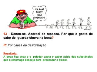 13 -  Danou-se. Acordei de ressaca. Por que o gosto de cabo de  guarda-chuva na boca ? R:  Por causa da desidratação  Resultado: A boca fica seca e o  paladar capta o sabor ácido das substâncias que o estômago despeja para  processar o álcool.  