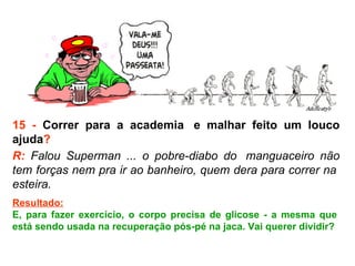 15 -  Correr para a academia  e malhar feito um louco ajuda ? R:  Falou Superman ... o pobre-diabo do  manguaceiro não tem forças nem pra ir ao banheiro, quem dera para correr na  esteira.  Resultado: E, para fazer exercício, o corpo precisa de glicose - a mesma que  está sendo usada na recuperação pós-pé na jaca. Vai querer dividir?  