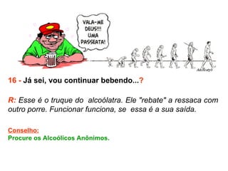 16 -  Já sei, vou continuar bebendo... ? R:  Esse é o truque do  alcoólatra. Ele "rebate" a ressaca com outro porre. Funcionar funciona, se  essa é a sua saída. Conselho: Procure os Alcoólicos Anônimos.  