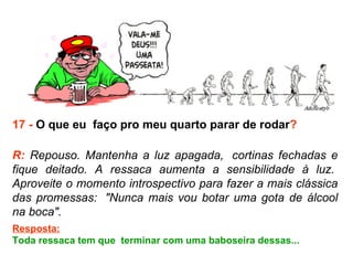 17 -  O que eu  faço pro meu quarto parar de rodar ? R:  Repouso. Mantenha a luz apagada,  cortinas fechadas e fique deitado. A ressaca aumenta a sensibilidade à luz.  Aproveite o momento introspectivo para fazer a mais clássica das promessas:  "Nunca mais vou botar uma gota de álcool na boca".  Resposta: Toda ressaca tem que  terminar com uma baboseira dessas...  