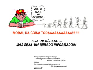 MORAL DA COISA TODAAAAAAAAAAA!!!!!!! SEJA UM BÊBADO ... MAS SEJA  UM BÊBADO INFORMADO!!! Composição de imagens: Google  Colaboração: Gisele Facchinetti Rial  Música:  Sevillanas (Gipsy Kings)  Formatação: adsrcatyb@terra.com.br  Site:  www.momentos-pps.com.br 