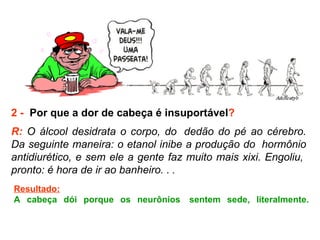 2 -   Por que a dor de cabeça é insuportável ? R:  O álcool desidrata o corpo, do  dedão do pé ao cérebro. Da seguinte maneira: o etanol inibe a produção do  hormônio antidiurético, e sem ele a gente faz muito mais xixi. Engoliu,  pronto: é hora de ir ao banheiro. .  . Resultado: A cabeça dói porque os neurônios  sentem sede, literalmente. 