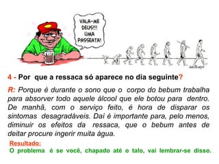 4 -  Por  que a ressaca só aparece no dia seguinte ? R:  Porque é durante o sono que o  corpo do bebum trabalha para absorver todo aquele álcool que ele botou para  dentro. De manhã, com o serviço feito, é hora de disparar os sintomas  desagradáveis. Daí é importante para, pelo menos, diminuir os efeitos da  ressaca, que o bebum antes de deitar procure ingerir muita água.  Resultado: O problema  é se você, chapado até o talo, vai lembrar-se disso. 
