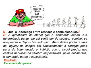 5 -  Qual a  diferença entre ressaca e coma alcoólico ? R:  A quantidade de etanol que o  camarada bebeu. Até determinado ponto, ele vai sentir dor de cabeça,  vomitar, se arrepender e depois fica tudo bem. Além desse ponto, a taxa de  açúcar no sangue cai drasticamente; o coração pode parar de bater devido à  inibição que o álcool produz nos centros nervosos do cérebro responsáveis  pelos batimentos; o camarada perde a consciência.  Resultado: É encrenca da  grossa.  