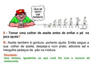 8 -  Tomar uma colher de azeite antes de enfiar o pé  na jaca ajuda ? R:  Azeite também é gordura, portanto ajuda. Então pegue a sua  colher de azeite, despeje-a num prato, adicione sal e mergulhe pedaços de  pão na mistura.  Resultado: Isso mesmo, igualzinho ao que você faz com o couvert do restaurante. 