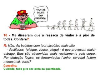 10 -  Me disseram que a ressaca de vinho é a pior de  todas. Confere ? R:  Não. As bebidas com teor alcoólico mais alto  - destilados  (uísque, vodca, pinga) - é que provocam maior estrago. Elas são absorvidas  mais rapidamente pelo corpo. Por dedução lógica, os fermentados (vinho, cerveja) fazem menos mal, certo?  Conselho: Cuidado, tudo gira em torno da quantidade. 