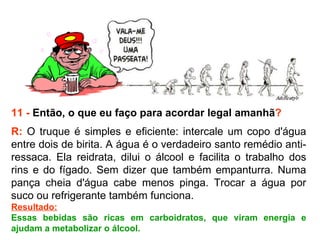 11 -  Então, o que eu faço para acordar legal amanhã ? R:  O truque é simples e eficiente: intercale um copo d'água entre dois de birita. A água é o verdadeiro santo remédio anti-ressaca. Ela reidrata, dilui o álcool e facilita o trabalho dos rins e do fígado. Sem dizer que também empanturra. Numa pança cheia d'água cabe menos pinga. Trocar a água por suco ou refrigerante também funciona.  Resultado: Essas bebidas são ricas em carboidratos, que viram energia e ajudam a metabolizar o álcool. 