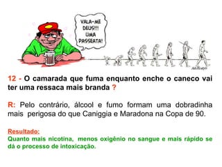 12 -  O camarada que fuma enquanto enche o caneco vai ter uma ressaca mais branda  ? R:  Pelo contrário, álcool e fumo formam uma dobradinha mais  perigosa do que Caniggia e Maradona na Copa de 90.  Resultado: Quanto mais nicotina,  menos oxigênio no sangue e mais rápido se dá o processo de intoxicação. 