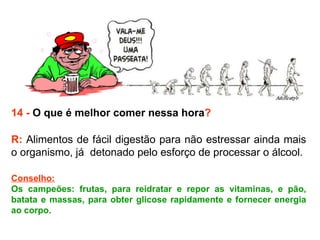 14 -  O que é melhor comer nessa hora ? R:  Alimentos de fácil digestão para não estressar ainda mais o organismo, já  detonado pelo esforço de processar o álcool.  Conselho: Os campeões: frutas, para reidratar e repor as vitaminas, e pão, batata e massas, para obter glicose rapidamente e fornecer energia ao corpo. 