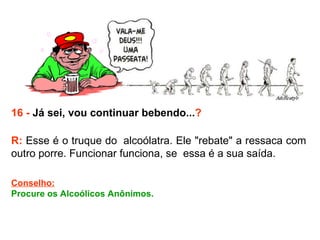 16 -  Já sei, vou continuar bebendo... ? R:  Esse é o truque do  alcoólatra. Ele "rebate" a ressaca com outro porre. Funcionar funciona, se  essa é a sua saída. Conselho: Procure os Alcoólicos Anônimos.  