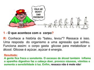 1 -   O que acontece com o  corpo ? R:  Conhece a história do "bateu, levou"? Ressaca é isso. Uma resposta  do organismo a uma agressão que sofreu. Funciona assim: o corpo gasta  glicose para metabolizar o álcool. Glicose é açúcar, açúcar é energia.   Resultado: A gente fica fraco e sonolento. O excesso de álcool também  inflama o aparelho digestivo faz a cabeça doer, provoca náuseas, vômitos e  aumenta a sensibilidade à luz. Enfim,  ressaca não é mole não ! 