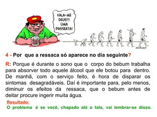 4 -  Por  que a ressaca só aparece no dia seguinte ? R:  Porque é durante o sono que o  corpo do bebum trabalha para absorver todo aquele álcool que ele botou para  dentro. De manhã, com o serviço feito, é hora de disparar os sintomas  desagradáveis. Daí é importante para, pelo menos, diminuir os efeitos da  ressaca, que o bebum antes de deitar procure ingerir muita água.  Resultado: O problema  é se você, chapado até o talo, vai lembrar-se disso. 