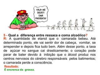 5 -  Qual a  diferença entre ressaca e coma alcoólico ? R:  A quantidade de etanol que o  camarada bebeu. Até determinado ponto, ele vai sentir dor de cabeça,  vomitar, se arrepender e depois fica tudo bem. Além desse ponto, a taxa de  açúcar no sangue cai drasticamente; o coração pode parar de bater devido à  inibição que o álcool produz nos centros nervosos do cérebro responsáveis  pelos batimentos; o camarada perde a consciência.  Resultado: É encrenca da  grossa.  