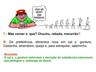 7 -  Mas comer o  que? Chuchu, rabada, macarrão ? R:  De preferência, alimentos ricos em sal e  gordura. Castanha, amendoim, queijo e, para extrapolar, salaminho.  Resultado: O sal e  a gordura estimulam a secreção de substâncias estomacais que protegem o  estômago do álcool.  