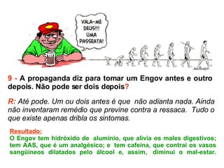 9 -  A propaganda diz para tomar um Engov antes e outro  depois. Não pode ser dois depois ? R:  Até pode. Um ou dois antes é que  não adianta nada. Ainda não inventaram remédio que previne contra a ressaca.  Tudo o que existe apenas dribla os sintomas.  Resultado: O Engov tem hidróxido de  alumínio, que alivia os males digestivos; tem AAS, que é um analgésico; e  tem cafeína, que contrai os vasos sangüíneos dilatados pelo álcool e, assim,  diminui o mal-estar. 