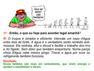 11 -  Então, o que eu faço para acordar legal amanhã ? R:  O truque é simples e eficiente: intercale um copo d'água entre dois de birita. A água é o verdadeiro santo remédio anti-ressaca. Ela reidrata, dilui o álcool e facilita o trabalho dos rins e do fígado. Sem dizer que também empanturra. Numa pança cheia d'água cabe menos pinga. Trocar a água por suco ou refrigerante também funciona.  Resultado: Essas bebidas são ricas em carboidratos, que viram energia e ajudam a metabolizar o álcool. 