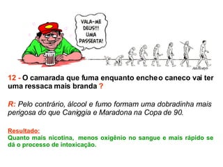 12 -  O camarada que fuma enquanto enche o caneco vai ter uma ressaca mais branda  ? R:  Pelo contrário, álcool e fumo formam uma dobradinha mais  perigosa do que Caniggia e Maradona na Copa de 90.  Resultado: Quanto mais nicotina,  menos oxigênio no sangue e mais rápido se dá o processo de intoxicação. 