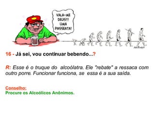 16 -  Já sei, vou continuar bebendo... ? R:  Esse é o truque do  alcoólatra. Ele "rebate" a ressaca com outro porre. Funcionar funciona, se  essa é a sua saída. Conselho: Procure os Alcoólicos Anônimos.  