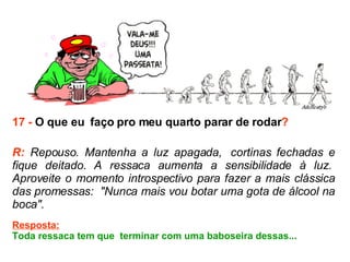17 -  O que eu  faço pro meu quarto parar de rodar ? R:  Repouso. Mantenha a luz apagada,  cortinas fechadas e fique deitado. A ressaca aumenta a sensibilidade à luz.  Aproveite o momento introspectivo para fazer a mais clássica das promessas:  "Nunca mais vou botar uma gota de álcool na boca".  Resposta: Toda ressaca tem que  terminar com uma baboseira dessas...  
