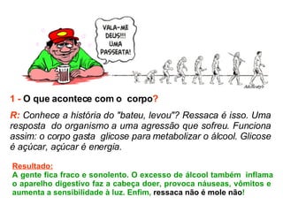 1 -   O que acontece com o  corpo ? R:  Conhece a história do "bateu, levou"? Ressaca é isso. Uma resposta  do organismo a uma agressão que sofreu. Funciona assim: o corpo gasta  glicose para metabolizar o álcool. Glicose é açúcar, açúcar é energia.   Resultado: A gente fica fraco e sonolento. O excesso de álcool também  inflama o aparelho digestivo faz a cabeça doer, provoca náuseas, vômitos e  aumenta a sensibilidade à luz. Enfim,  ressaca não é mole não ! 