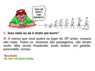 3 -  Isso mata ou só é chato pra burro ? R:  A menos que você queira se jogar do 76º andar, ressaca não mata. Todos os  sintomas são passageiros, não duram muito. Mas sendo freqüentes, pode acabar  em gastrite, pancreatite, cirrose...   Resultado: Aí, sim, vai durar muito. 