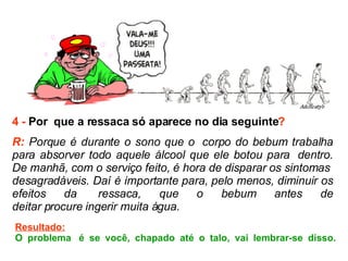 4 -  Por  que a ressaca só aparece no dia seguinte ? R:  Porque é durante o sono que o  corpo do bebum trabalha para absorver todo aquele álcool que ele botou para  dentro. De manhã, com o serviço feito, é hora de disparar os sintomas  desagradáveis. Daí é importante para, pelo menos, diminuir os efeitos da  ressaca, que o bebum antes de deitar procure ingerir muita água.  Resultado: O problema  é se você, chapado até o talo, vai lembrar-se disso. 