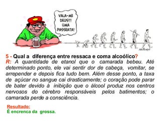 5 -  Qual a  diferença entre ressaca e coma alcoólico ? R:  A quantidade de etanol que o  camarada bebeu. Até determinado ponto, ele vai sentir dor de cabeça,  vomitar, se arrepender e depois fica tudo bem. Além desse ponto, a taxa de  açúcar no sangue cai drasticamente; o coração pode parar de bater devido à  inibição que o álcool produz nos centros nervosos do cérebro responsáveis  pelos batimentos; o camarada perde a consciência.  Resultado: É encrenca da  grossa.  