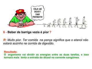 6 -  Beber de barriga vazia é pior  ? R:  Muito pior. Ter comida  na pança significa que o etanol não estará sozinho na corrida da digestão.  Resultado: O  organismo vai dividir as energias entre as duas tarefas, e isso tornará mais  lenta a entrada do álcool na corrente sangüínea.  