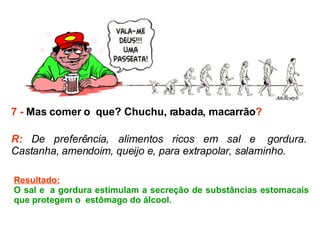7 -  Mas comer o  que? Chuchu, rabada, macarrão ? R:  De preferência, alimentos ricos em sal e  gordura. Castanha, amendoim, queijo e, para extrapolar, salaminho.  Resultado: O sal e  a gordura estimulam a secreção de substâncias estomacais que protegem o  estômago do álcool.  