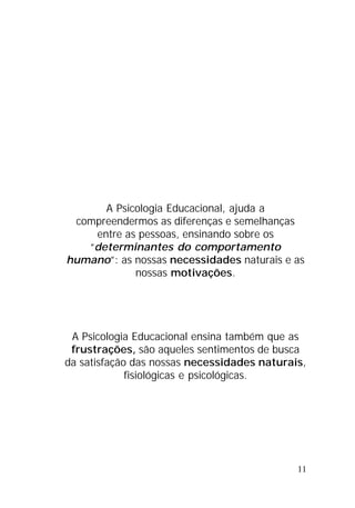 11
A Psicologia Educacional, ajuda a
compreendermos as diferenças e semelhanças
entre as pessoas, ensinando sobre os
“determinantes do comportamento
humano”: as nossas necessidades naturais e as
nossas motivações.
A Psicologia Educacional ensina também que as
frustrações, são aqueles sentimentos de busca
da satisfação das nossas necessidades naturais,
fisiológicas e psicológicas.
 