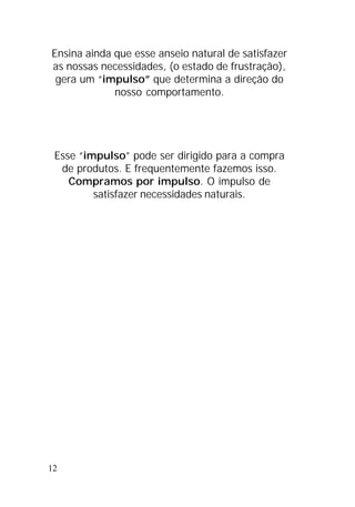 12
Ensina ainda que esse anseio natural de satisfazer
as nossas necessidades, (o estado de frustração),
gera um “impulso” que determina a direção do
nosso comportamento.
Esse “impulso” pode ser dirigido para a compra
de produtos. E frequentemente fazemos isso.
Compramos por impulso. O impulso de
satisfazer necessidades naturais.
 