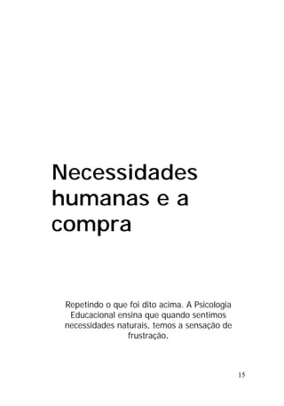 15
Necessidades
humanas e a
compra
Repetindo o que foi dito acima. A Psicologia
Educacional ensina que quando sentimos
necessidades naturais, temos a sensação de
frustração.
 