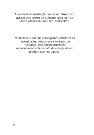 16
A sensação de frustração produz um “impulso”,
gerado pelo anseio de satisfazer uma ou mais
necessidades naturais, ora insatisfeitas.
No momento em que conseguimos satisfazer as
necessidades, desaparece a sensação de
frustração. Isso poderá acontecer,
momentaneamente, no ato da compra de um
produto que nos agrada.
 