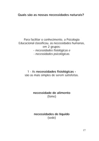 17
Quais são as nossas necessidades naturais?
Para facilitar o conhecimento, a Psicologia
Educacional classificou, as necessidades humanas,
em 2 grupos:
- necessidades fisiológicas e
- necessidades psicológicas.
1 - As necessidades fisiológicas -
são as mais simples de serem satisfeitas.
necessidade de alimento
(fome)
necessidades de líquido
(sede)
 