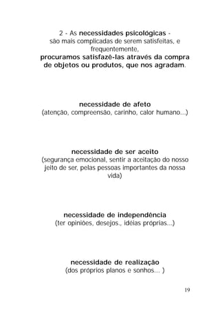 19
2 - As necessidades psicológicas -
são mais complicadas de serem satisfeitas, e
frequentemente,
procuramos satisfazê-las através da compra
de objetos ou produtos, que nos agradam.
necessidade de afeto
(atenção, compreensão, carinho, calor humano...)
necessidade de ser aceito
(segurança emocional, sentir a aceitação do nosso
jeito de ser, pelas pessoas importantes da nossa
vida)
necessidade de independência
(ter opiniões, desejos., idéias próprias...)
necessidade de realização
(dos próprios planos e sonhos... )
 