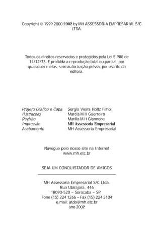 Copyright  1999 2000 2002 by MH ASSESSORIA EMPRESARIAL S/C
LTDA.
Todos os direitos reservados e protegidos pela Lei 5.988 de
14/12/73. É proibida a reprodução total ou parcial, por
quaisquer meios, sem autorização prévia, por escrito da
editora.
Projeto Gráfico e Capa Sergio Vieira Holtz Filho
Ilustrações Márcia M H Guerreiro
Revisão Marília M H Giannone
Impressão MH Assessoria Empresarial
Acabamento MH Assessoria Empresarial
Navegue pelo nosso site na Internet
www.mh.etc.br
SEJA UM CONQUISTADOR DE AMIGOS
___________________________________
MH Assessoria Empresarial S/C Ltda.
Rua Ubirajara, 446
18090-520 – Sorocaba – SP
Fone (15) 224 1266 – Fax (15) 224 3104
e.mail: atdo@mh.etc.br
ano 2002
 