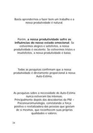 24
Basta aprendermos a fazer bem um trabalho e a
nossa produtividade é natural.
Porém, a nossa produtividade sofre as
influências do nosso estado emocional. Se
estivermos alegres e satisfeitos, a nossa
produtividade é excelente. Se estivermos tristes e
insatisfeitos, a nossa produtividade é baixa.
Todas as pesquisas confirmam que a nossa
produtividade é diretamente proporcional à nossa
Auto-Estima.
As pesquisas sobre a necessidade de Auto-Estima
nunca estiveram tão intensas.
Principalmente depois das descobertas da PNI –
Psiconeuroimunologia, constatando a força
positiva e revitalizadora das pessoas que gostam
de si mesmas, que reconhecem suas próprias
qualidades e valores.
 