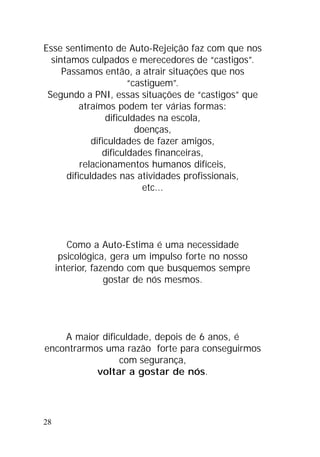 28
Esse sentimento de Auto-Rejeição faz com que nos
sintamos culpados e merecedores de “castigos”.
Passamos então, a atrair situações que nos
“castiguem”.
Segundo a PNI, essas situações de “castigos” que
atraímos podem ter várias formas:
dificuldades na escola,
doenças,
dificuldades de fazer amigos,
dificuldades financeiras,
relacionamentos humanos difíceis,
dificuldades nas atividades profissionais,
etc...
Como a Auto-Estima é uma necessidade
psicológica, gera um impulso forte no nosso
interior, fazendo com que busquemos sempre
gostar de nós mesmos.
A maior dificuldade, depois de 6 anos, é
encontrarmos uma razão forte para conseguirmos
com segurança,
voltar a gostar de nós.
 