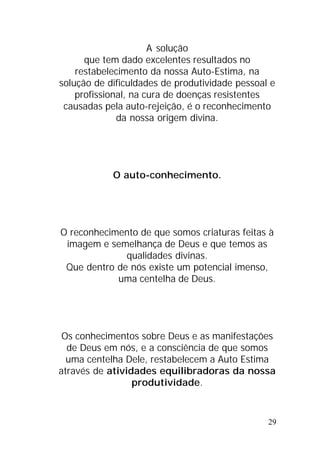 29
A solução
que tem dado excelentes resultados no
restabelecimento da nossa Auto-Estima, na
solução de dificuldades de produtividade pessoal e
profissional, na cura de doenças resistentes
causadas pela auto-rejeição, é o reconhecimento
da nossa origem divina.
O auto-conhecimento.
O reconhecimento de que somos criaturas feitas à
imagem e semelhança de Deus e que temos as
qualidades divinas.
Que dentro de nós existe um potencial imenso,
uma centelha de Deus.
Os conhecimentos sobre Deus e as manifestações
de Deus em nós, e a consciência de que somos
uma centelha Dele, restabelecem a Auto Estima
através de atividades equilibradoras da nossa
produtividade.
 