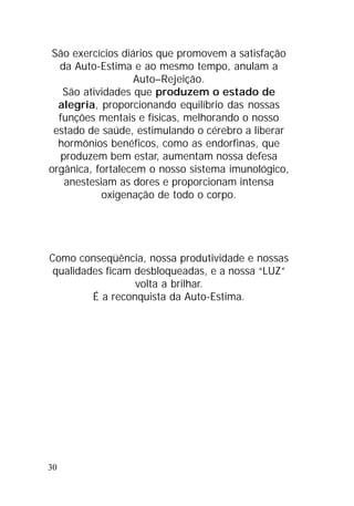 30
São exercícios diários que promovem a satisfação
da Auto-Estima e ao mesmo tempo, anulam a
Auto–Rejeição.
São atividades que produzem o estado de
alegria, proporcionando equilíbrio das nossas
funções mentais e físicas, melhorando o nosso
estado de saúde, estimulando o cérebro a liberar
hormônios benéficos, como as endorfinas, que
produzem bem estar, aumentam nossa defesa
orgânica, fortalecem o nosso sistema imunológico,
anestesiam as dores e proporcionam intensa
oxigenação de todo o corpo.
Como conseqüência, nossa produtividade e nossas
qualidades ficam desbloqueadas, e a nossa “LUZ”
volta a brilhar.
É a reconquista da Auto-Estima.
 