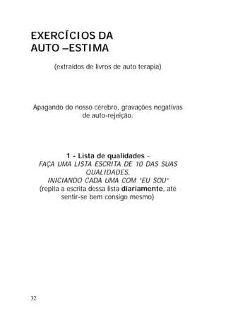 32
EXERCÍCIOS DA
AUTO –ESTIMA
(extraídos de livros de auto terapia)
Apagando do nosso cérebro, gravações negativas
de auto-rejeição.
1 - Lista de qualidades -
FAÇA UMA LISTA ESCRITA DE 10 DAS SUAS
QUALIDADES,
INICIANDO CADA UMA COM ”EU SOU”
(repita a escrita dessa lista diariamente, até
sentir-se bem consigo mesmo)
 